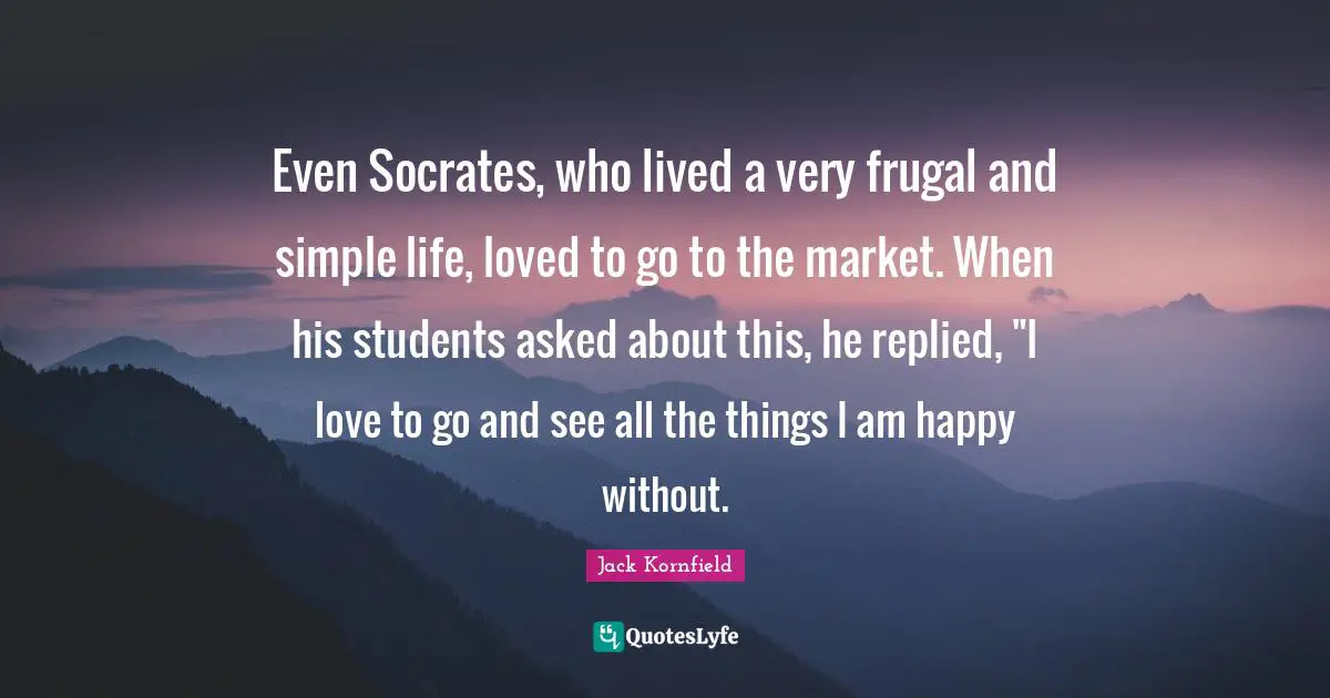 Even Socrates, who lived a very frugal and simple life, loved to go to the market. When his students asked about this, he replied, "I love to go and see all the things I am happy without.