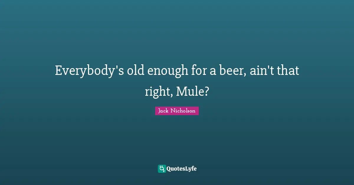 Everybody's old enough for a beer, ain't that right, Mule?