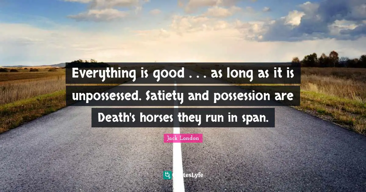 Jack London Quotes: "Everything is good . . . as long as it is unpossessed. Satiety and possession are Death's horses they run in span."