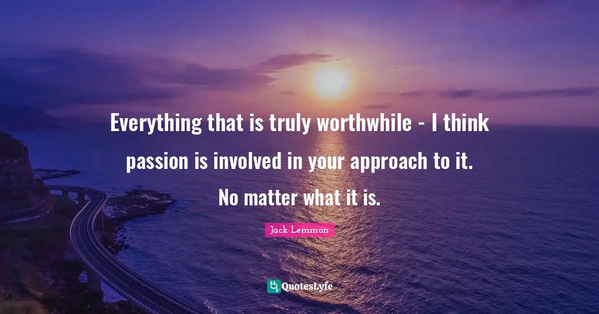 Everything that is truly worthwhile - I think passion is involved in your approach to it. No matter what it is.