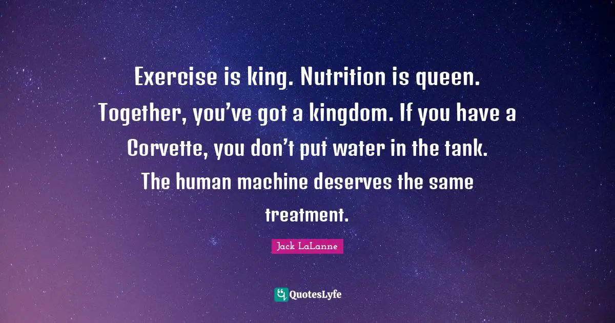 Exercise is king. Nutrition is queen. Together, you’ve got a kingdom. If you have a Corvette, you don’t put water in the tank. The human machine deserves the same treatment.