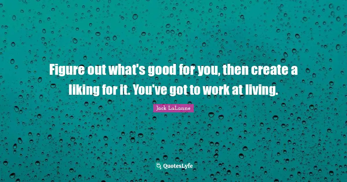 Figure out what's good for you, then create a liking for it. You've got to work at living.