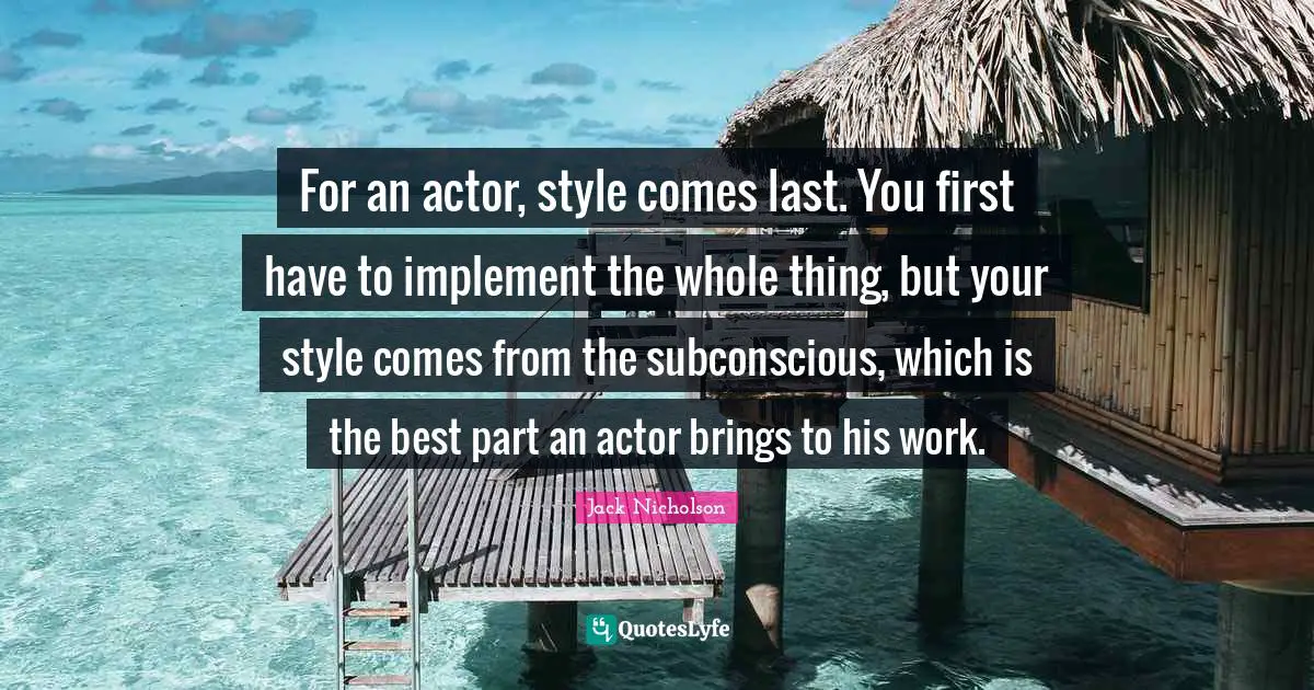 For an actor, style comes last. You first have to implement the whole thing, but your style comes from the subconscious, which is the best part an actor brings to his work.