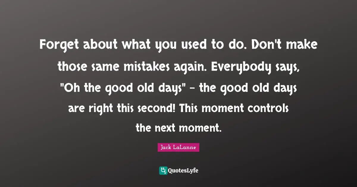 Jack LaLanne Quotes: "Forget about what you used to do. Don't make those same mistakes again. Everybody says, "Oh the good old days" - the good old days are right this second! This moment controls the next moment."