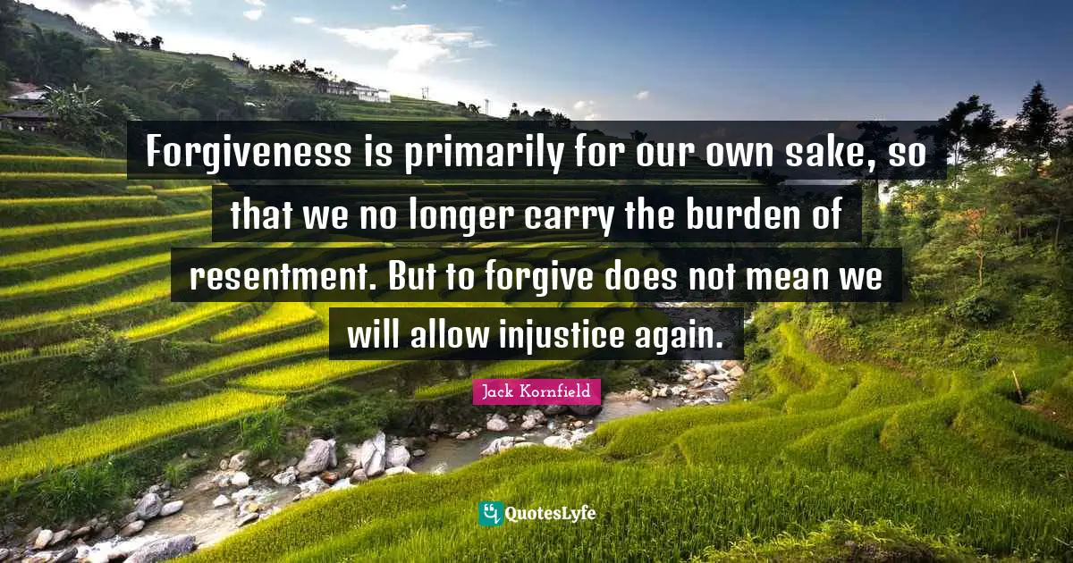 Forgiveness is primarily for our own sake, so that we no longer carry the burden of resentment. But to forgive does not mean we will allow injustice again.
