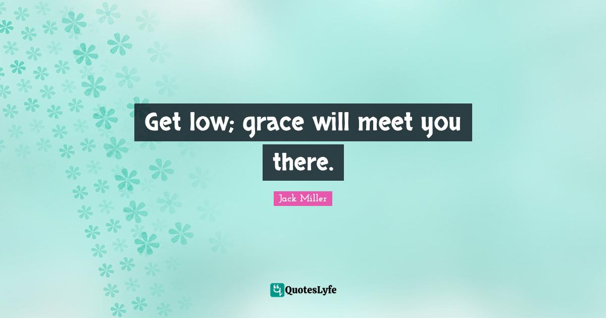 Get low; grace will meet you there.