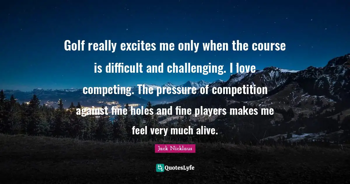 Golf really excites me only when the course is difficult and challenging. I love competing. The pressure of competition against fine holes and fine players makes me feel very much alive.