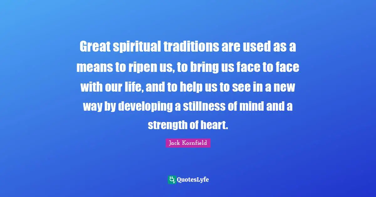 Great spiritual traditions are used as a means to ripen us, to bring us face to face with our life, and to help us to see in a new way by developing a stillness of mind and a strength of heart.