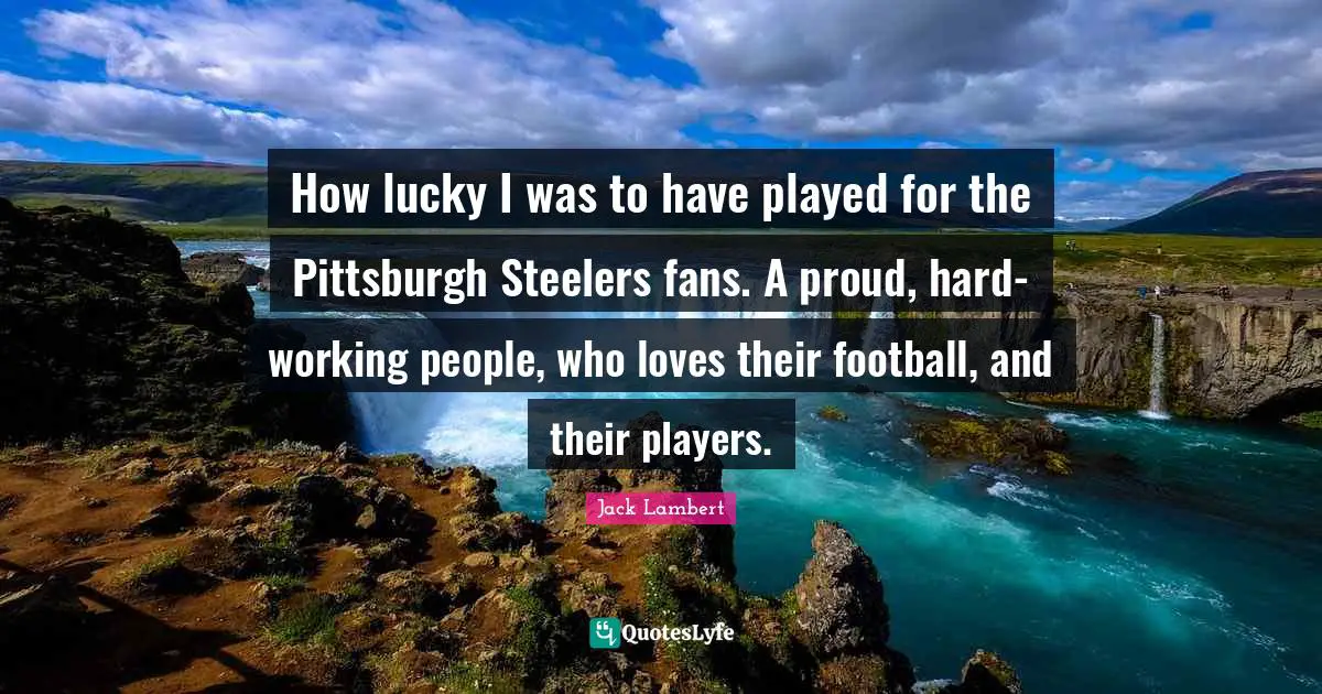 How lucky I was to have played for the Pittsburgh Steelers fans. A proud, hard-working people, who loves their football, and their players.
