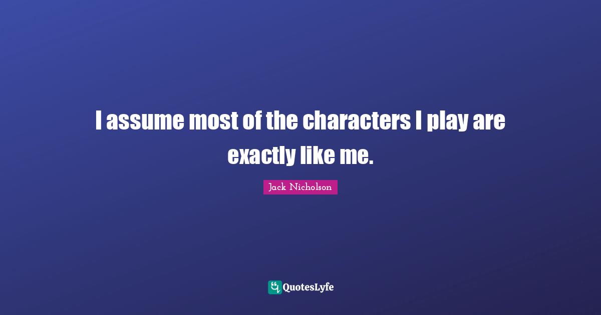 I assume most of the characters I play are exactly like me.