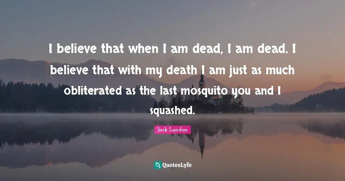 Jack London Quotes: "I believe that when I am dead, I am dead. I believe that with my death I am just as much obliterated as the last mosquito you and I squashed."