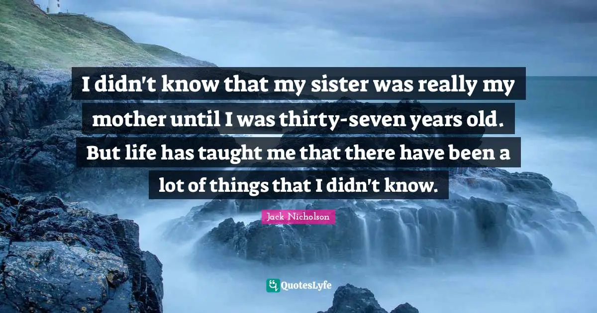 I didn't know that my sister was really my mother until I was thirty-seven years old. But life has taught me that there have been a lot of things that I didn't know.