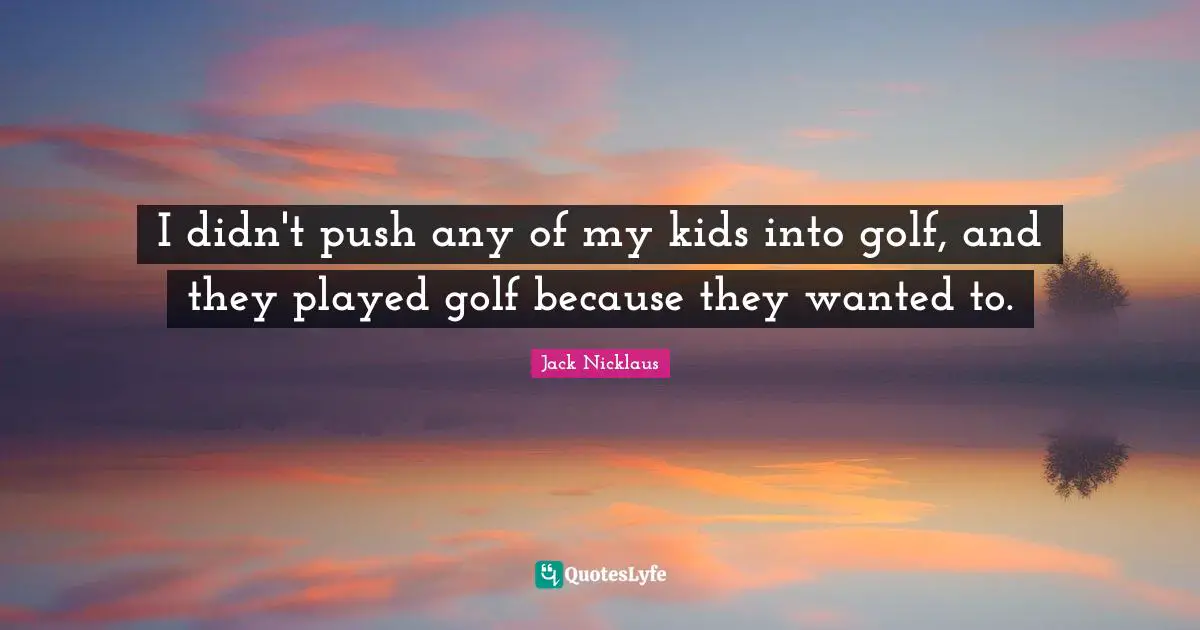 I didn't push any of my kids into golf, and they played golf because they wanted to.