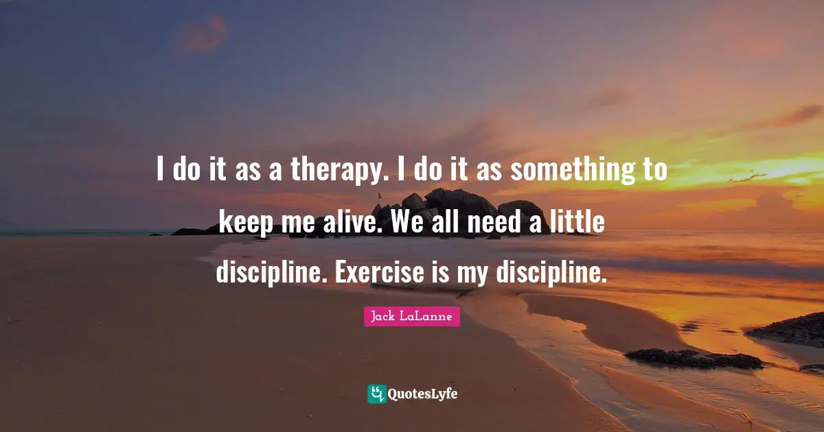 Jack LaLanne Quotes: "I do it as a therapy. I do it as something to keep me alive. We all need a little discipline. Exercise is my discipline."