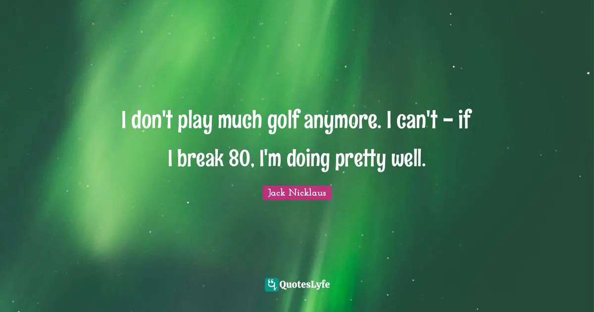I don't play much golf anymore. I can't - if I break 80, I'm doing pretty well.