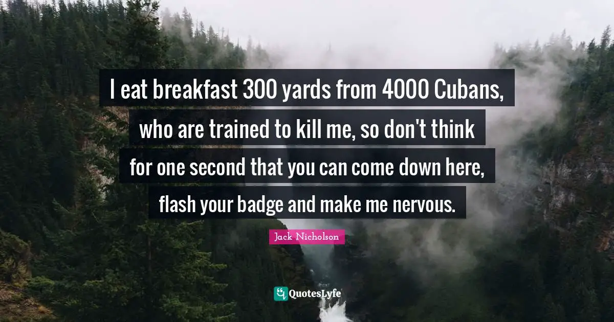 I eat breakfast 300 yards from 4000 Cubans, who are trained to kill me, so don't think for one second that you can come down here, flash your badge and make me nervous.