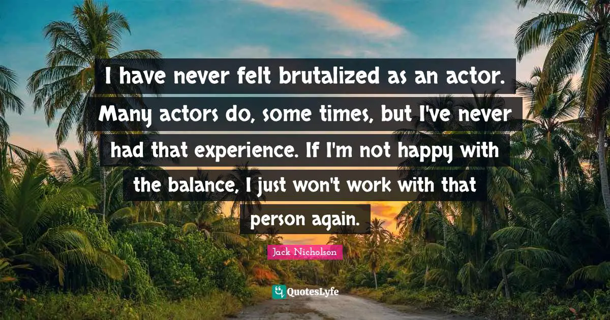 I have never felt brutalized as an actor. Many actors do, some times, but I've never had that experience. If I'm not happy with the balance, I just won't work with that person again.
