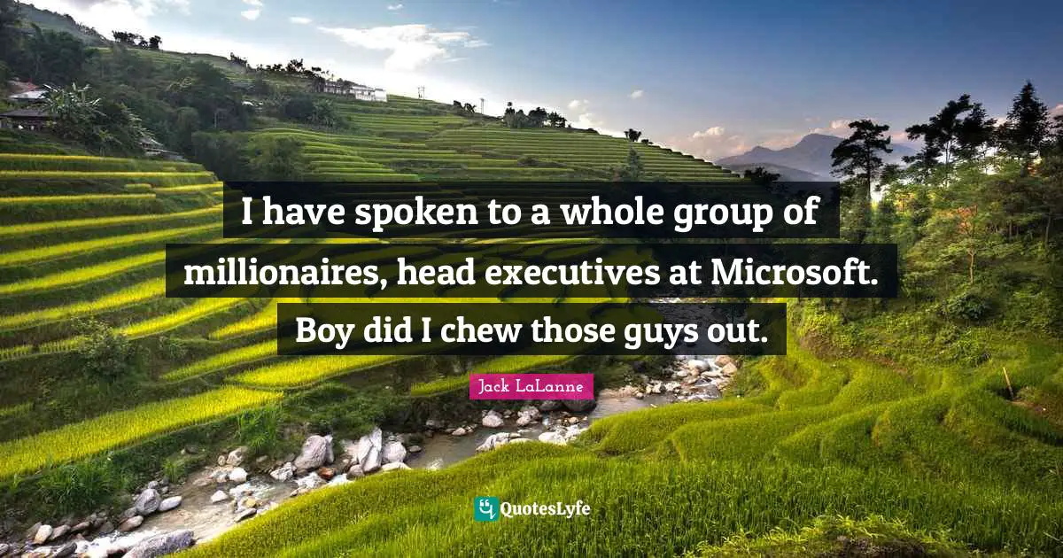 I have spoken to a whole group of millionaires, head executives at Microsoft. Boy did I chew those guys out.