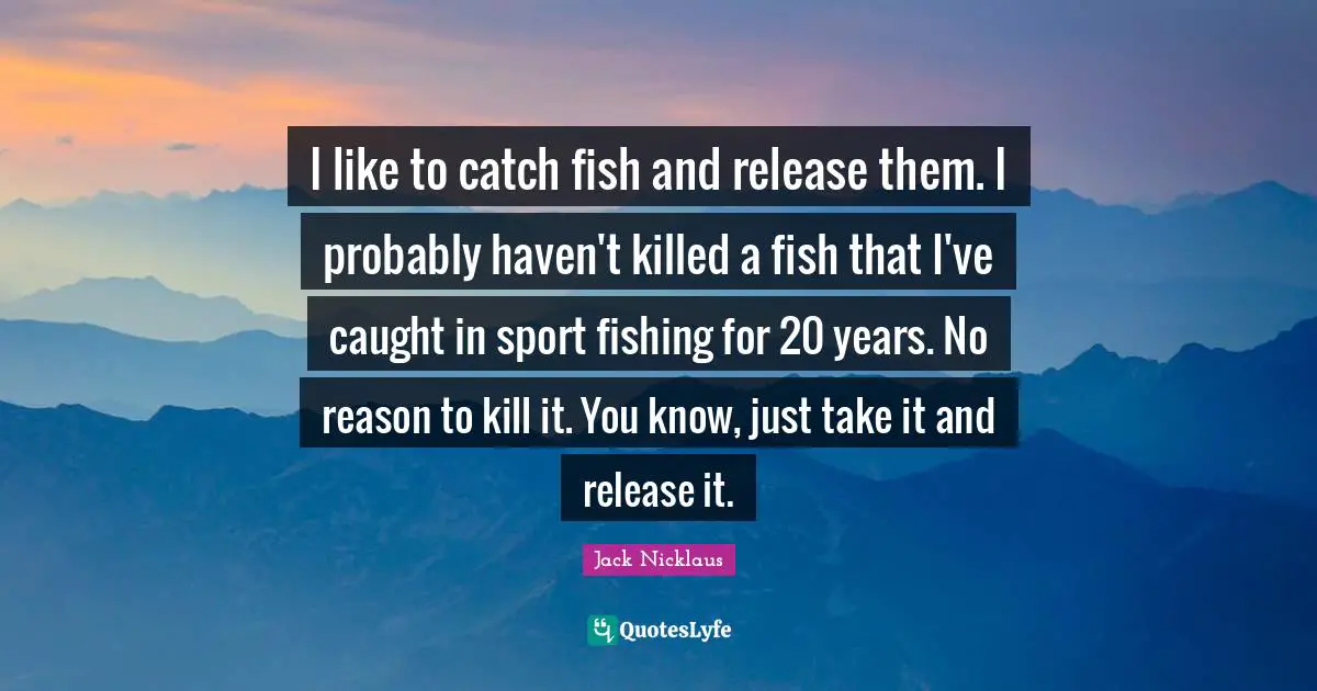 I like to catch fish and release them. I probably haven't killed a fish that I've caught in sport fishing for 20 years. No reason to kill it. You know, just take it and release it.