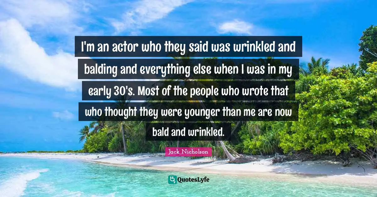 I'm an actor who they said was wrinkled and balding and everything else when I was in my early 30's. Most of the people who wrote that who thought they were younger than me are now bald and wrinkled.