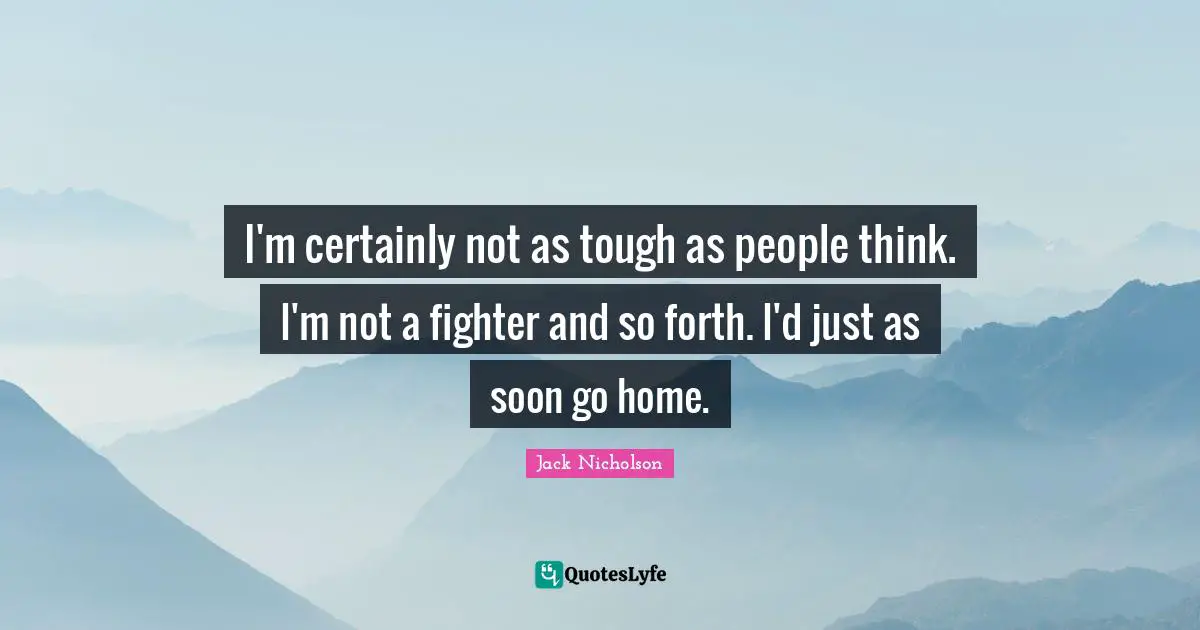 I'm certainly not as tough as people think. I'm not a fighter and so forth. I'd just as soon go home.