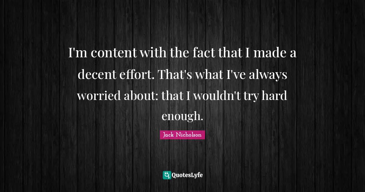 I'm content with the fact that I made a decent effort. That's what I've always worried about: that I wouldn't try hard enough.