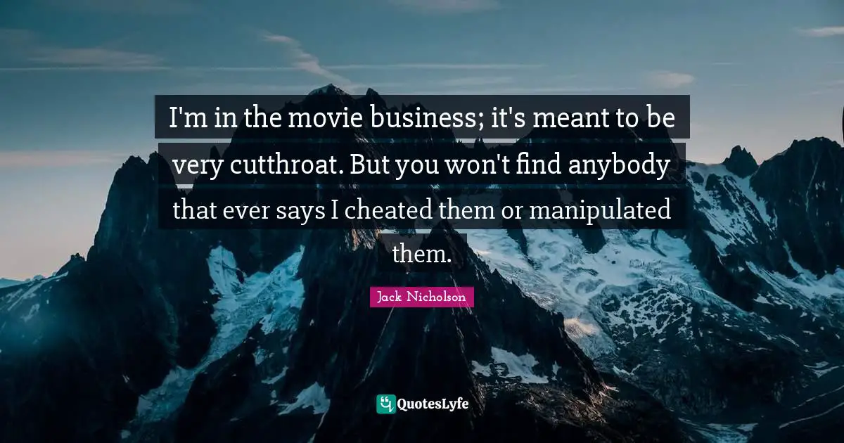 I'm in the movie business; it's meant to be very cutthroat. But you won't find anybody that ever says I cheated them or manipulated them.