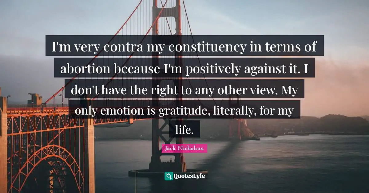 I'm very contra my constituency in terms of abortion because I'm positively against it. I don't have the right to any other view. My only emotion is gratitude, literally, for my life.