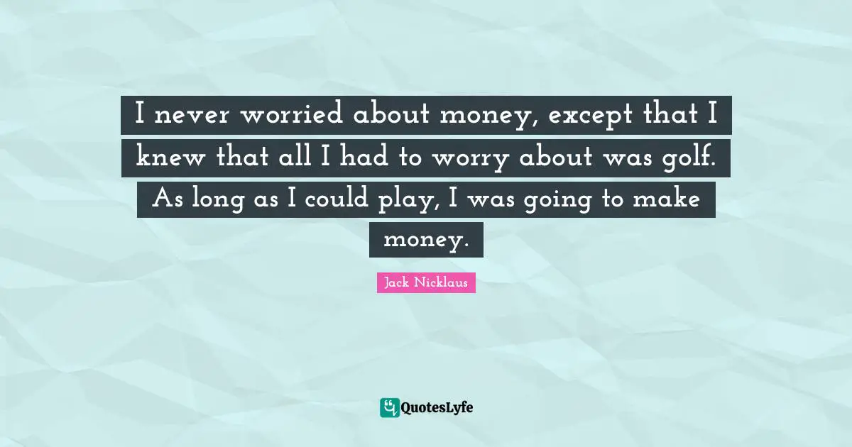 I never worried about money, except that I knew that all I had to worry about was golf. As long as I could play, I was going to make money.