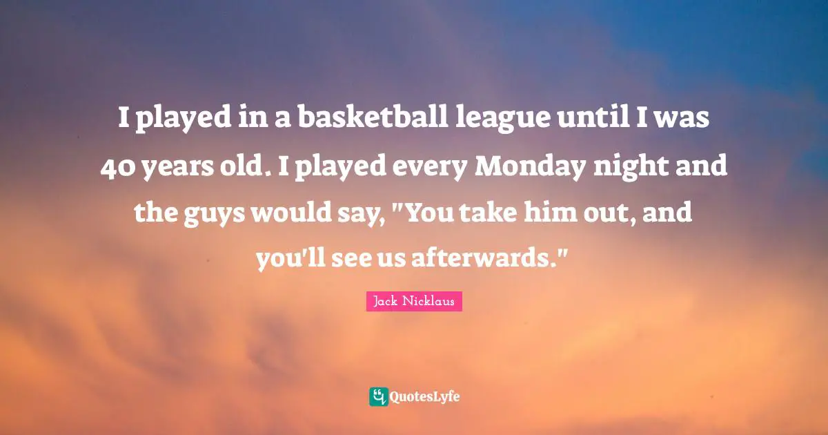 I played in a basketball league until I was 40 years old. I played every Monday night and the guys would say, "You take him out, and you'll see us afterwards."