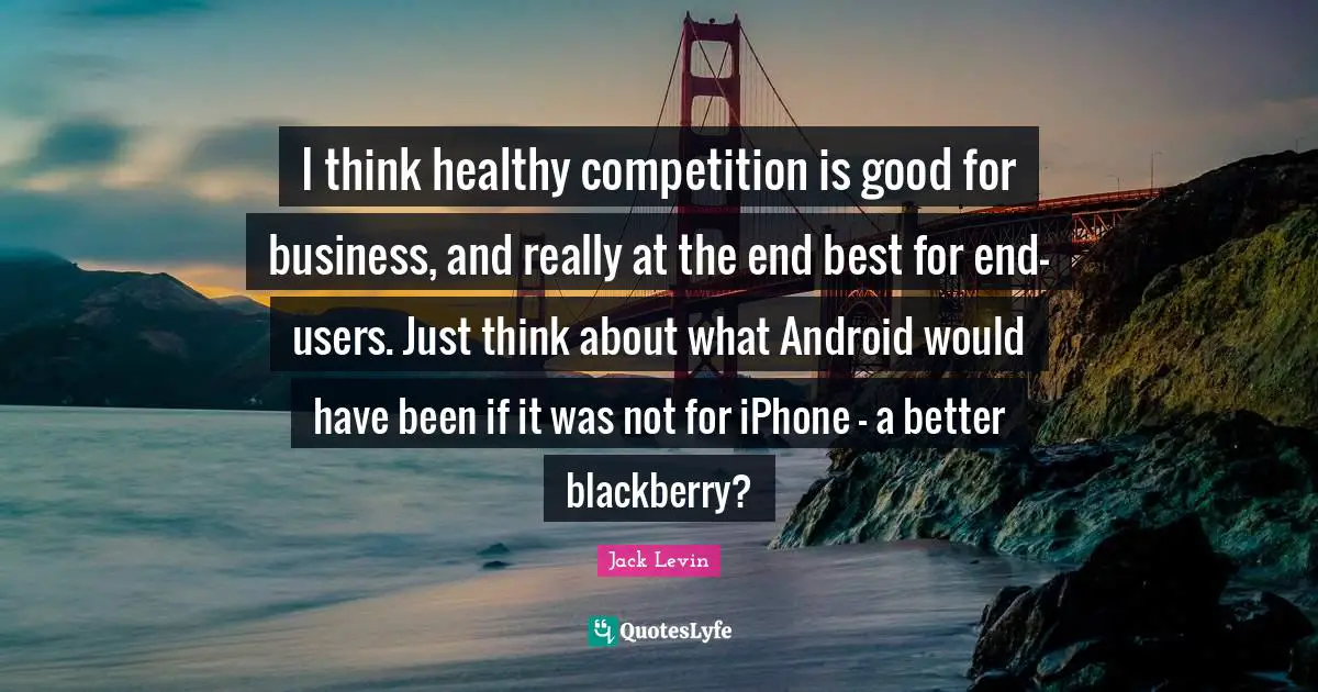 I think healthy competition is good for business, and really at the end best for end-users. Just think about what Android would have been if it was not for iPhone - a better blackberry?