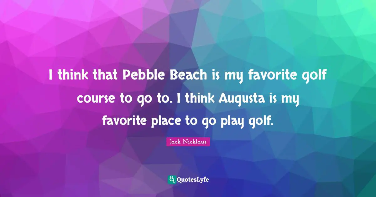 Jack Nicklaus Quotes: "I think that Pebble Beach is my favorite golf course to go to. I think Augusta is my favorite place to go play golf."