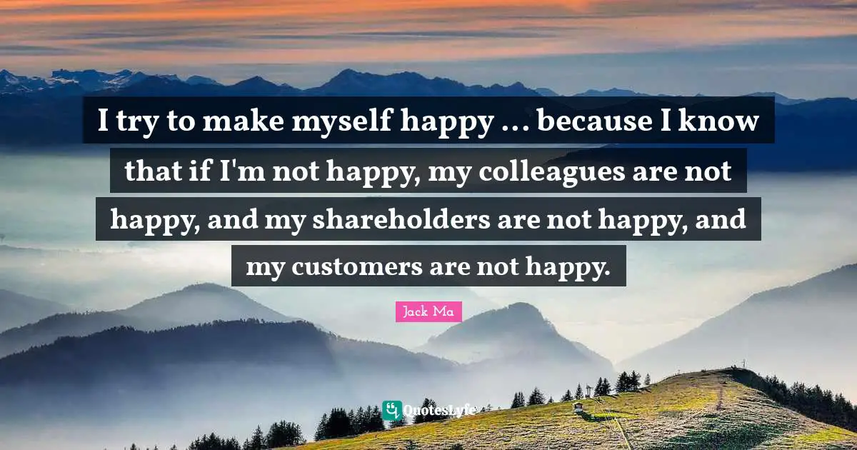 I try to make myself happy ... because I know that if I'm not happy, my colleagues are not happy, and my shareholders are not happy, and my customers are not happy.
