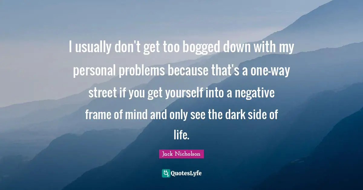 I usually don't get too bogged down with my personal problems because that's a one-way street if you get yourself into a negative frame of mind and only see the dark side of life.