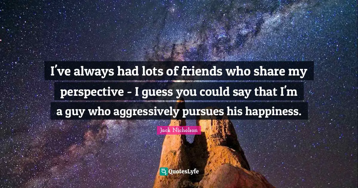I've always had lots of friends who share my perspective - I guess you could say that I'm a guy who aggressively pursues his happiness.