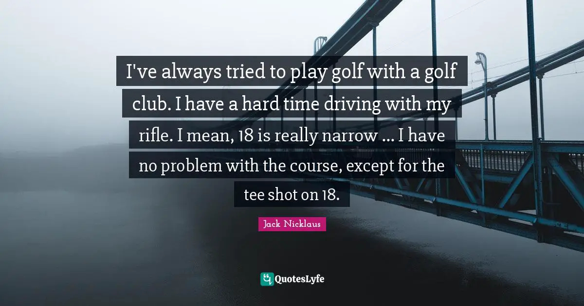 I've always tried to play golf with a golf club. I have a hard time driving with my rifle. I mean, 18 is really narrow ... I have no problem with the course, except for the tee shot on 18.
