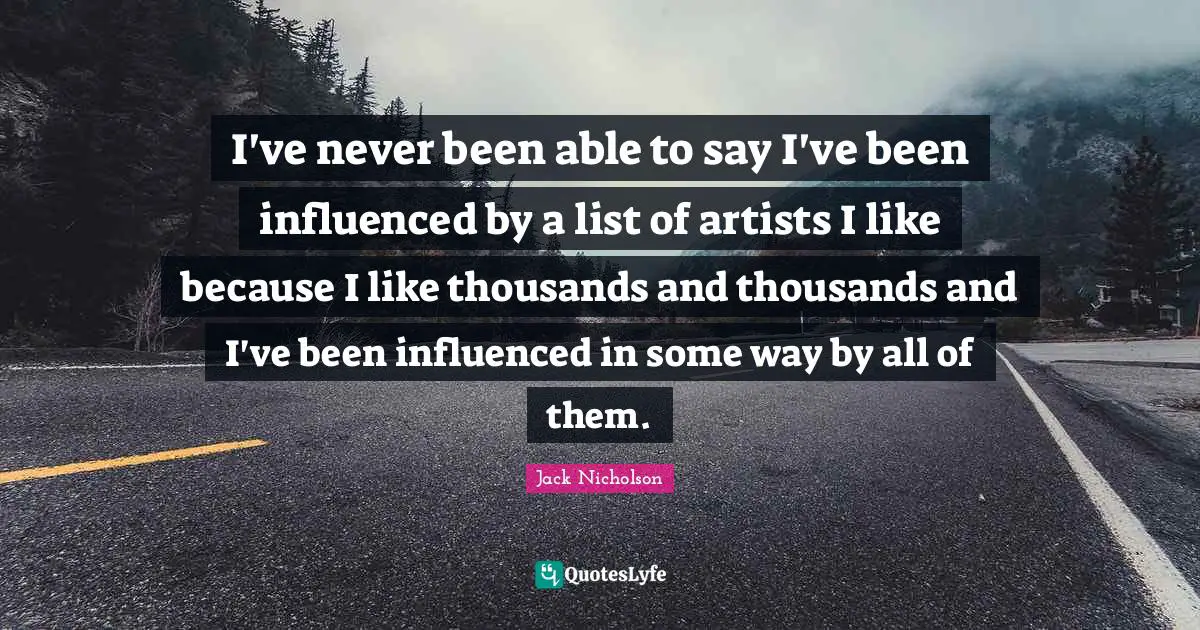 I've never been able to say I've been influenced by a list of artists I like because I like thousands and thousands and I've been influenced in some way by all of them.