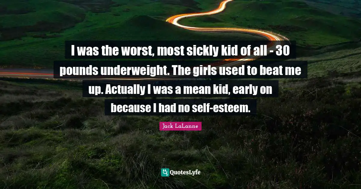 I was the worst, most sickly kid of all - 30 pounds underweight. The girls used to beat me up. Actually I was a mean kid, early on because I had no self-esteem.