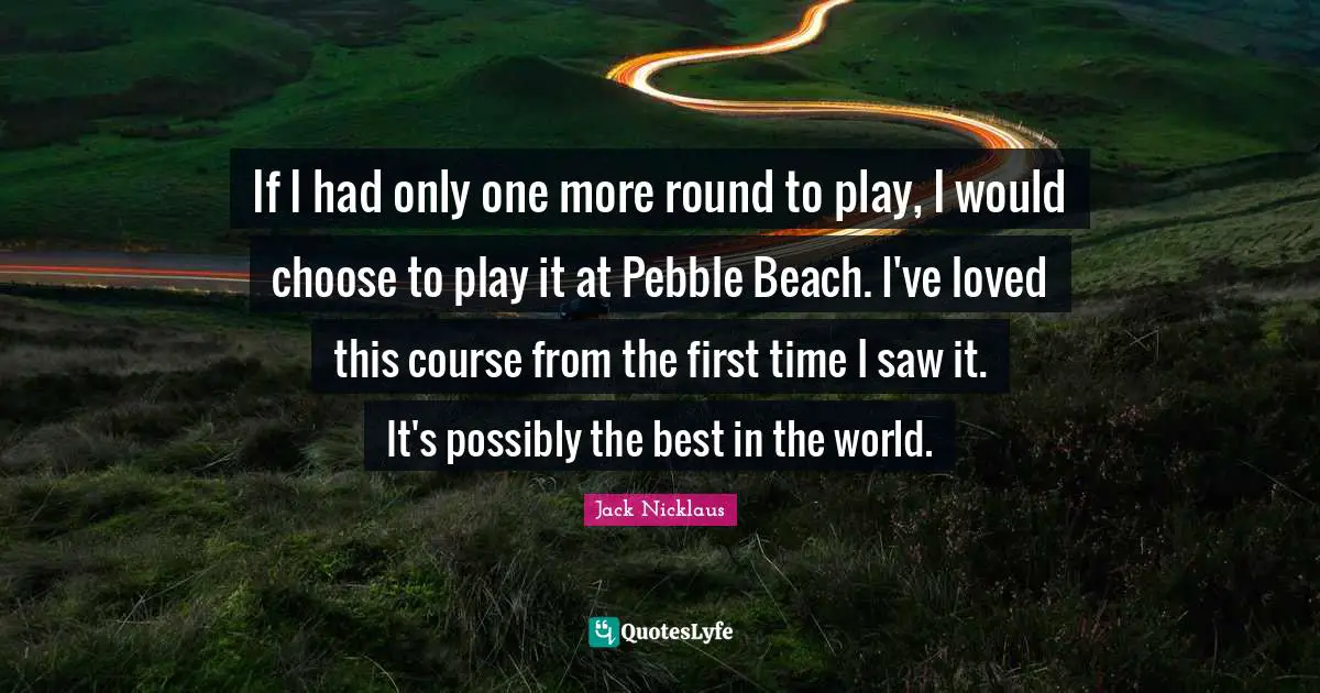 Jack Nicklaus Quotes: "If I had only one more round to play, I would choose to play it at Pebble Beach. I've loved this course from the first time I saw it. It's possibly the best in the world."
