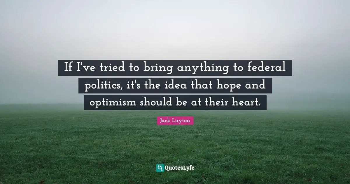 If I've tried to bring anything to federal politics, it's the idea that hope and optimism should be at their heart.