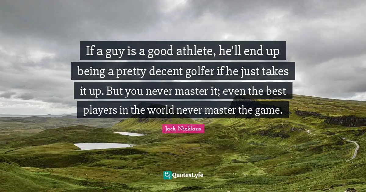 Jack Nicklaus Quotes: "If a guy is a good athlete, he'll end up being a pretty decent golfer if he just takes it up. But you never master it; even the best players in the world never master the game."