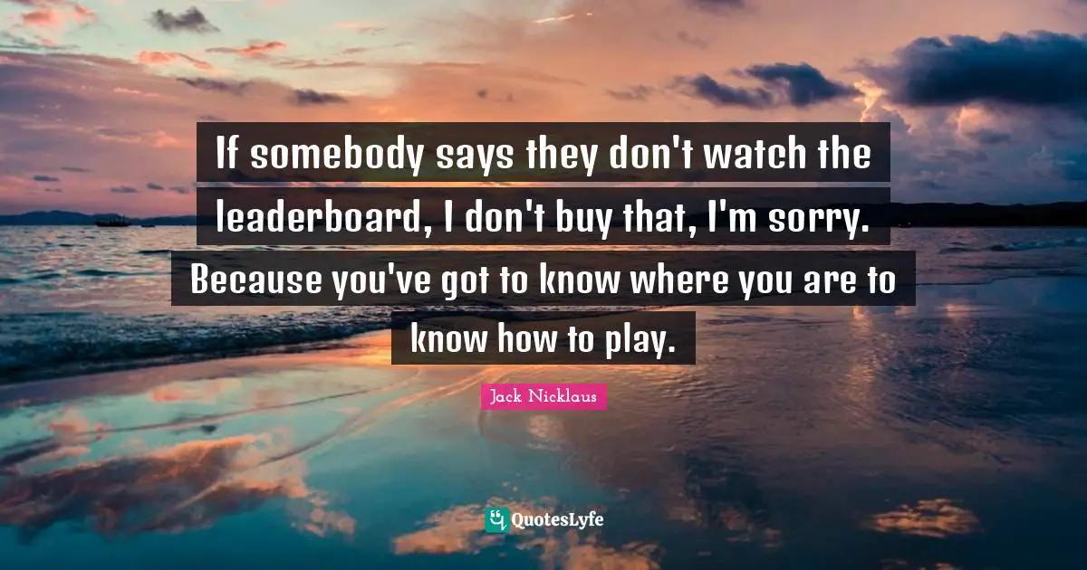 If somebody says they don't watch the leaderboard, I don't buy that, I'm sorry. Because you've got to know where you are to know how to play.