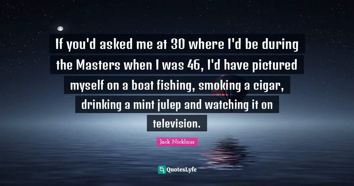 If you'd asked me at 30 where I'd be during the Masters when I was 46, I'd have pictured myself on a boat fishing, smoking a cigar, drinking a mint julep and watching it on television.