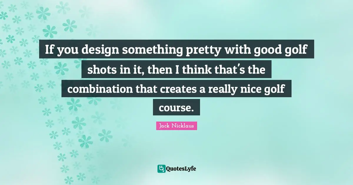 If you design something pretty with good golf shots in it, then I think that's the combination that creates a really nice golf course.