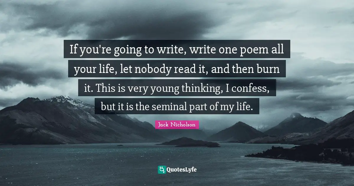 If you're going to write, write one poem all your life, let nobody read it, and then burn it. This is very young thinking, I confess, but it is the seminal part of my life.