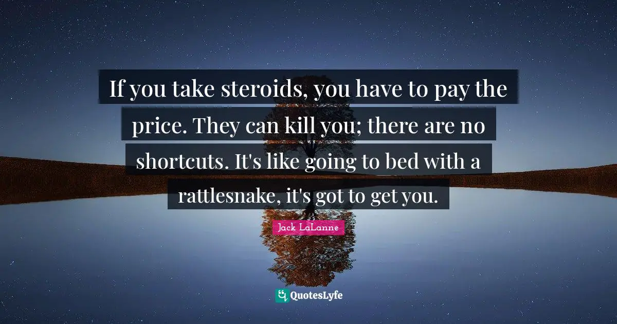 If you take steroids, you have to pay the price. They can kill you; there are no shortcuts. It's like going to bed with a rattlesnake, it's got to get you.