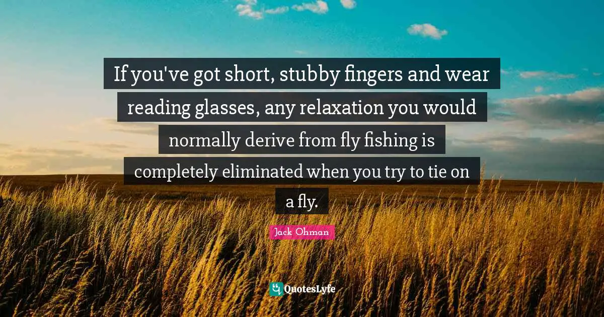 Fishing Quotes: "If you've got short, stubby fingers and wear reading glasses, any relaxation you would normally derive from fly fishing is completely eliminated when you try to tie on a fly."