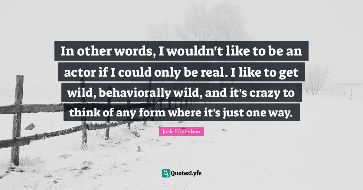 In other words, I wouldn't like to be an actor if I could only be real. I like to get wild, behaviorally wild, and it's crazy to think of any form where it's just one way.