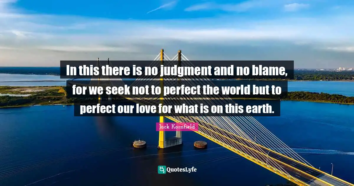 In this there is no judgment and no blame, for we seek not to perfect the world but to perfect our love for what is on this earth.
