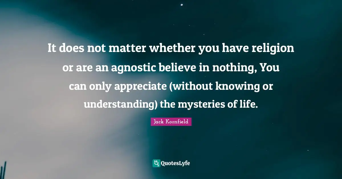 It does not matter whether you have religion or are an agnostic believe in nothing, You can only appreciate (without knowing or understanding) the mysteries of life.